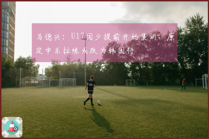 马德兴：U17国少提前开始集训，原定中东拉练或改为韩国行