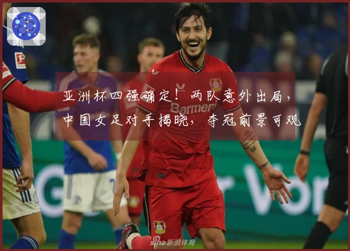 亚洲杯四强确定！两队意外出局，中国女足对手揭晓，夺冠前景可观