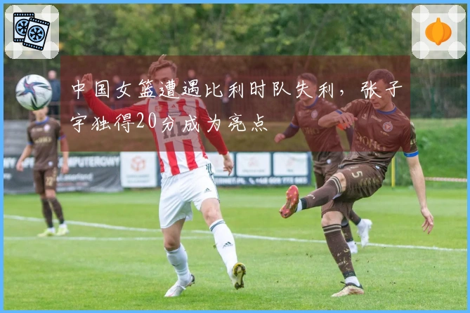 中国女篮遭遇比利时队失利，张子宇独得20分成为亮点