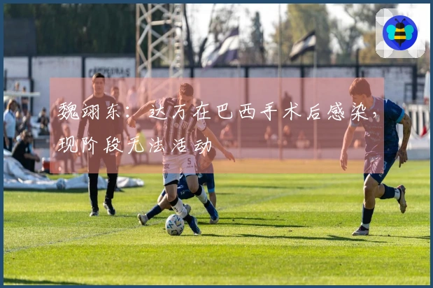 魏翊东：达万在巴西手术后感染，现阶段无法活动