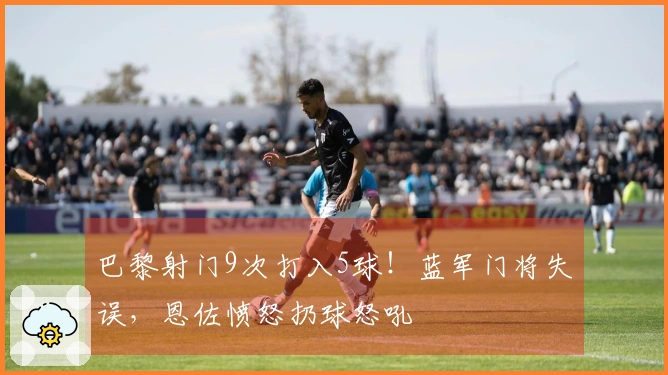 巴黎射门9次打入5球！蓝军门将失误，恩佐愤怒扔球怒吼