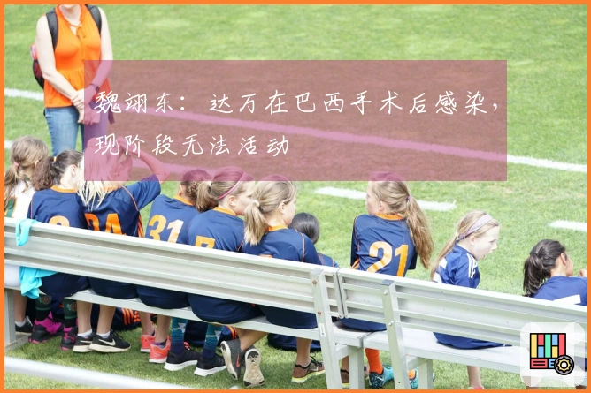 魏翊东：达万在巴西手术后感染，现阶段无法活动