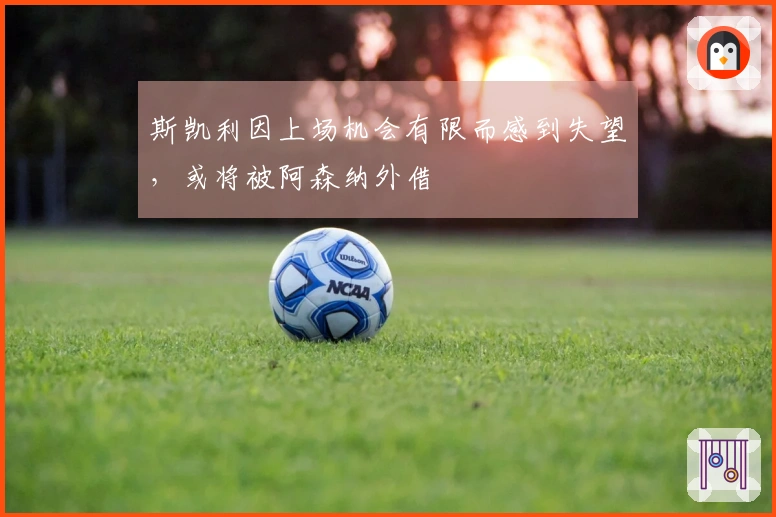 斯凯利因上场机会有限而感到失望，或将被阿森纳外借