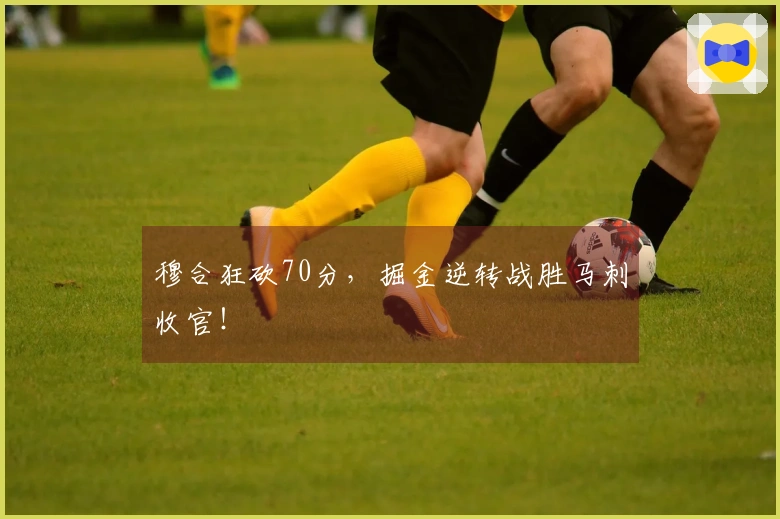 穆合狂砍70分，掘金逆转战胜马刺收官！