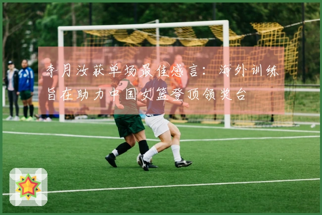 李月汝获单场最佳感言：海外训练旨在助力中国女篮登顶领奖台