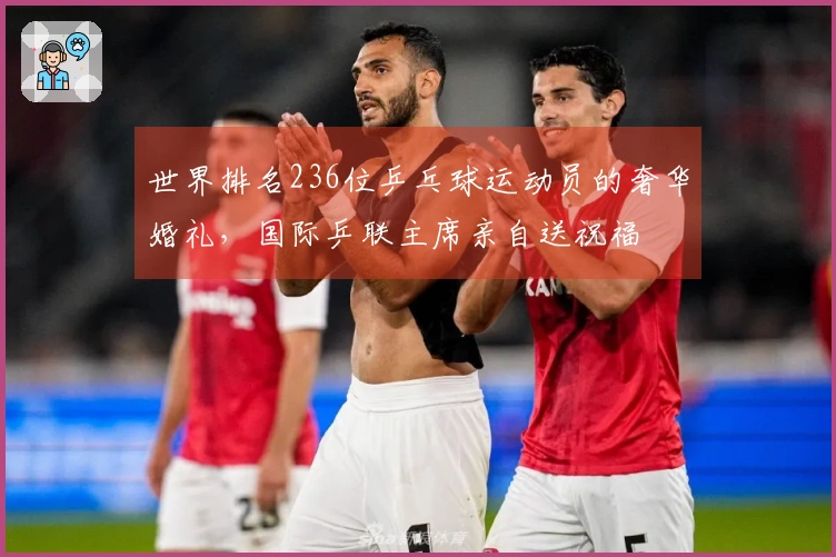 世界排名236位乒乓球运动员的奢华婚礼，国际乒联主席亲自送祝福