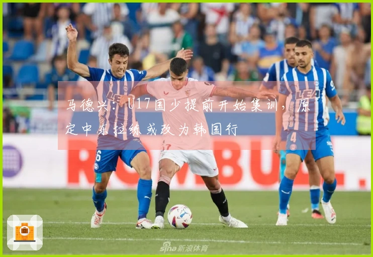 马德兴：U17国少提前开始集训，原定中东拉练或改为韩国行