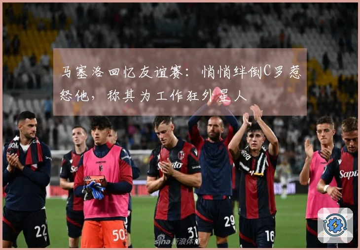 马塞洛回忆友谊赛：悄悄绊倒C罗惹怒他，称其为工作狂外星人
