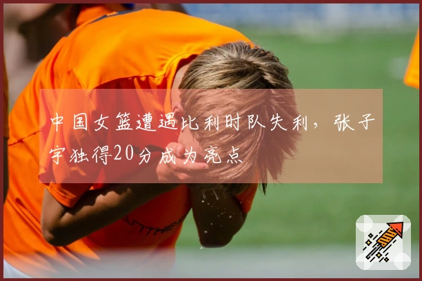 中国女篮遭遇比利时队失利，张子宇独得20分成为亮点