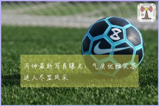 冯坤最新写真曝光，气质优雅笑容迷人尽显风采