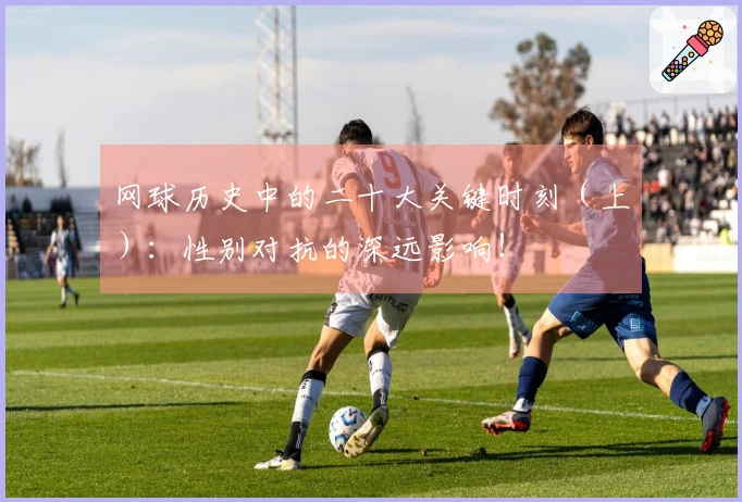 网球历史中的二十大关键时刻(上):性别对抗的深远影响!