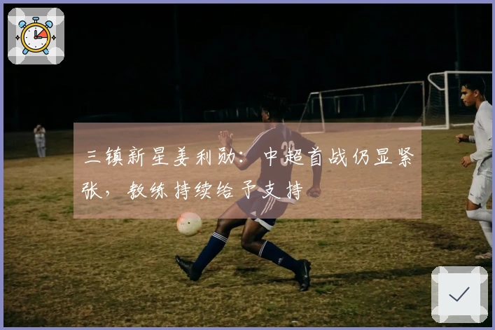 三镇新星姜利勋：中超首战仍显紧张，教练持续给予支持