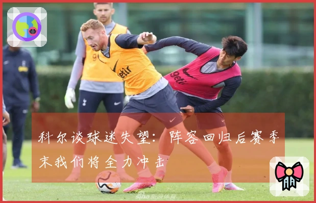 科尔谈球迷失望：阵容回归后赛季末我们将全力冲击