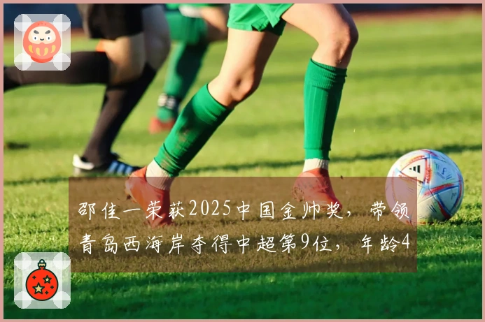 邵佳一荣获2025中国金帅奖，带领青岛西海岸夺得中超第9位，年龄45岁