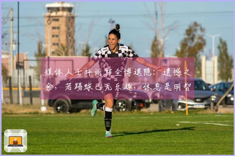 媒体人士评论郭全博退隐：遗憾之余，若踢球已无乐趣，休息是明智之选