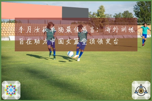 李月汝获单场最佳感言：海外训练旨在助力中国女篮登顶领奖台