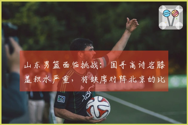 山东男篮面临挑战：国手高诗岩膝盖积水严重，将缺席对阵北京的比赛