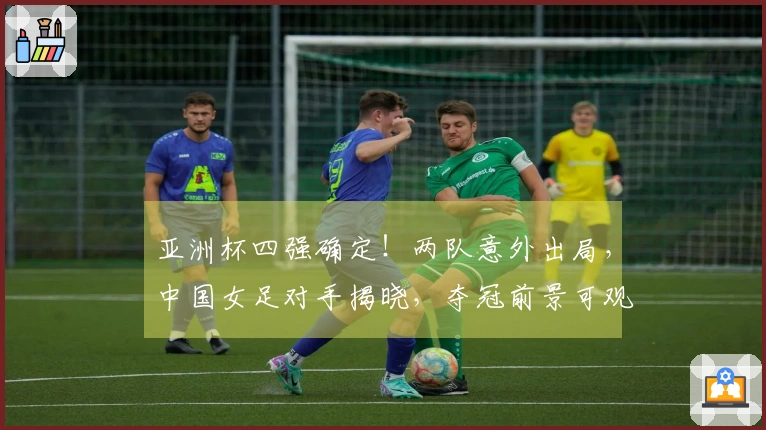 亚洲杯四强确定！两队意外出局，中国女足对手揭晓，夺冠前景可观